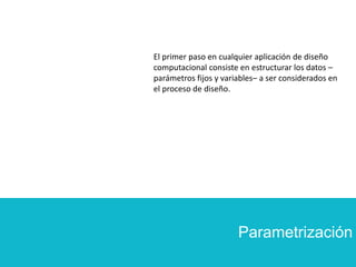 Parametrización
El primer paso en cualquier aplicación de diseño
computacional consiste en estructurar los datos –
parámetros fijos y variables– a ser considerados en
el proceso de diseño.
 