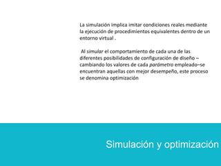 Simulación y optimización
La simulación implica imitar condiciones reales mediante
la ejecución de procedimientos equivalentes dentro de un
entorno virtual .
Al simular el comportamiento de cada una de las
diferentes posibilidades de configuración de diseño –
cambiando los valores de cada parámetro empleado–se
encuentran aquellas con mejor desempeño, este proceso
se denomina optimización
 