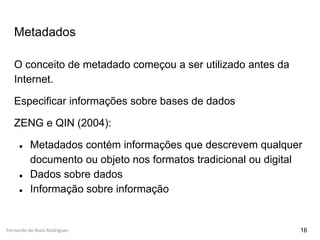 Fernando de Assis Rodrigues
Metadados
O conceito de metadado começou a ser utilizado antes da
Internet.
Especificar informações sobre bases de dados
ZENG e QIN (2004):
● Metadados contém informações que descrevem qualquer
documento ou objeto nos formatos tradicional ou digital
● Dados sobre dados
● Informação sobre informação
16
 