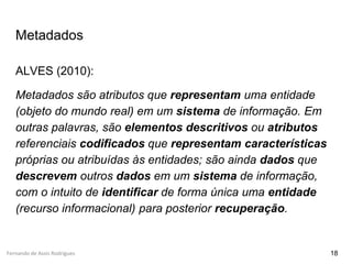 Fernando de Assis Rodrigues
Metadados
ALVES (2010):
Metadados são atributos que representam uma entidade
(objeto do mundo real) em um sistema de informação. Em
outras palavras, são elementos descritivos ou atributos
referenciais codificados que representam características
próprias ou atribuídas às entidades; são ainda dados que
descrevem outros dados em um sistema de informação,
com o intuito de identificar de forma única uma entidade
(recurso informacional) para posterior recuperação.
18
 