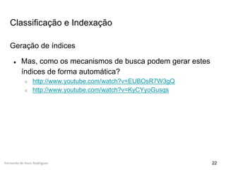 Fernando de Assis Rodrigues
Classificação e Indexação
Geração de índices
● Mas, como os mecanismos de busca podem gerar estes
índices de forma automática?
○ http://www.youtube.com/watch?v=EUBOsR7W3gQ
○ http://www.youtube.com/watch?v=KyCYyoGusqs
22
 