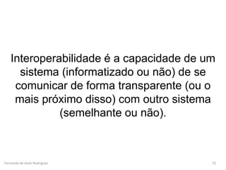 Fernando de Assis Rodrigues
Interoperabilidade é a capacidade de um
sistema (informatizado ou não) de se
comunicar de forma transparente (ou o
mais próximo disso) com outro sistema
(semelhante ou não).
31
 