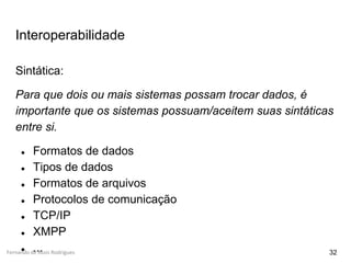 Fernando de Assis Rodrigues
Interoperabilidade
32
Sintática:
Para que dois ou mais sistemas possam trocar dados, é
importante que os sistemas possuam/aceitem suas sintáticas
entre si.
● Formatos de dados
● Tipos de dados
● Formatos de arquivos
● Protocolos de comunicação
● TCP/IP
● XMPP
● ...
 