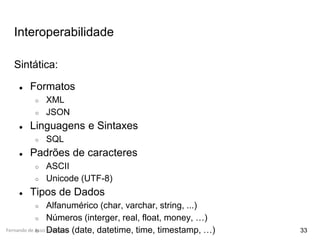 Fernando de Assis Rodrigues
Interoperabilidade
33
Sintática:
● Formatos
○ XML
○ JSON
● Linguagens e Sintaxes
○ SQL
● Padrões de caracteres
○ ASCII
○ Unicode (UTF-8)
● Tipos de Dados
○ Alfanumérico (char, varchar, string, ...)
○ Números (interger, real, float, money, …)
○ Datas (date, datetime, time, timestamp, …)
 