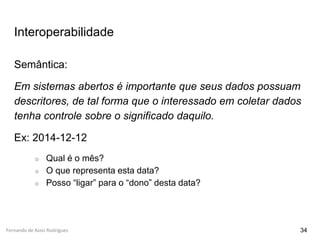 Fernando de Assis Rodrigues
Interoperabilidade
Semântica:
Em sistemas abertos é importante que seus dados possuam
descritores, de tal forma que o interessado em coletar dados
tenha controle sobre o significado daquilo.
Ex: 2014-12-12
○ Qual é o mês?
○ O que representa esta data?
○ Posso “ligar” para o “dono” desta data?
34
 
