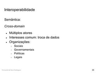 Fernando de Assis Rodrigues
Interoperabilidade
Semântica:
Cross-domain
● Múltiplos atores
● Interesses comum: troca de dados
● Organizações:
○ Sociais
○ Governamentais
○ Políticas
○ Legais
35
 