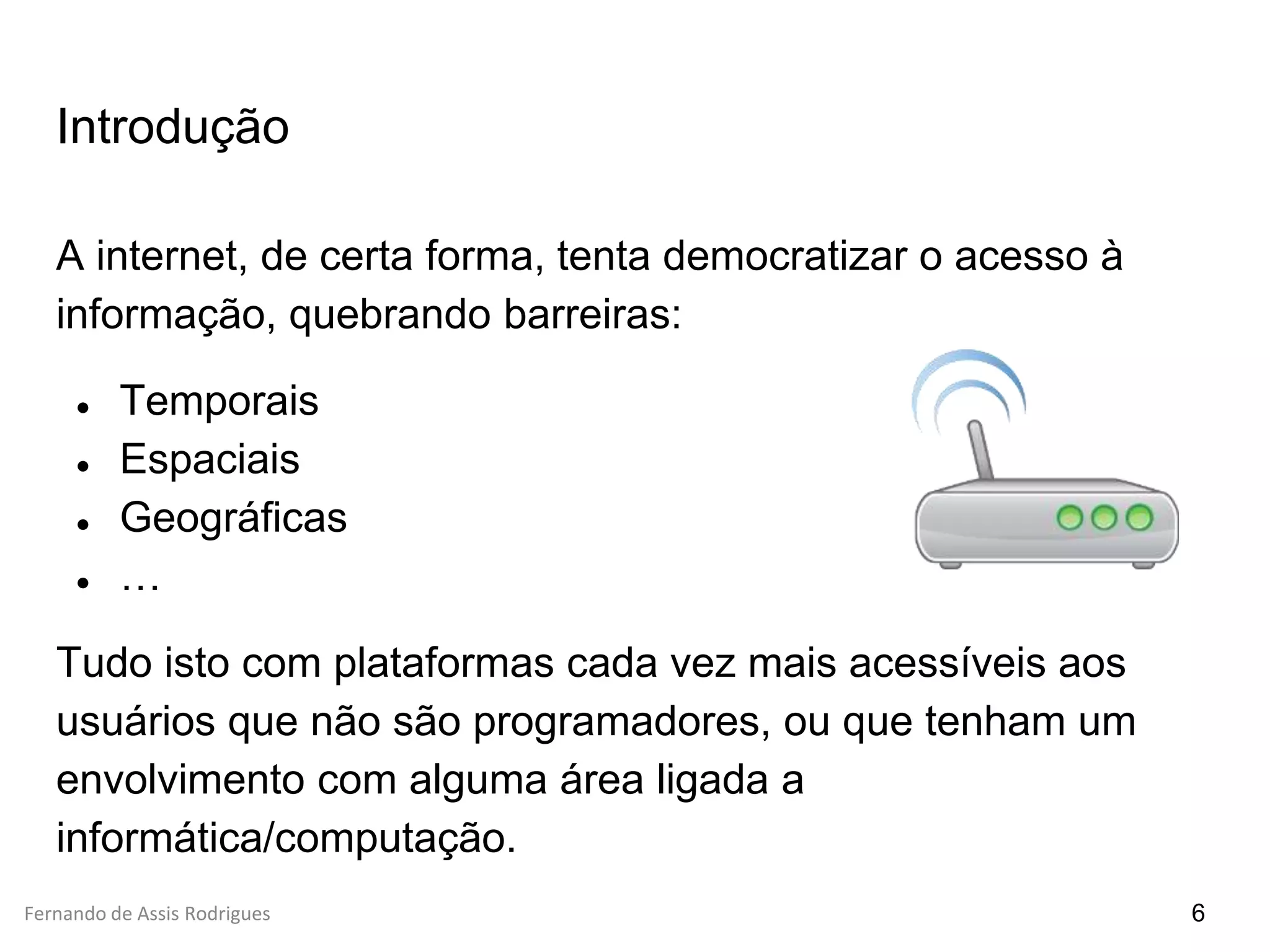 Fernando de Assis Rodrigues
Introdução
A internet, de certa forma, tenta democratizar o acesso à
informação, quebrando barreiras:
● Temporais
● Espaciais
● Geográficas
● …
Tudo isto com plataformas cada vez mais acessíveis aos
usuários que não são programadores, ou que tenham um
envolvimento com alguma área ligada a
informática/computação.
6
 
