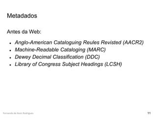 Fernando de Assis Rodrigues
Metadados
Antes da Web:
● Anglo-American Cataloguing Reules Revisted (AACR2)
● Machine-Readable Cataloging (MARC)
● Dewey Decimal Classification (DDC)
● Library of Congress Subject Headings (LCSH)
11
 