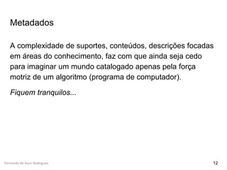 Fernando de Assis Rodrigues
Metadados
A complexidade de suportes, conteúdos, descrições focadas
em áreas do conhecimento, faz com que ainda seja cedo
para imaginar um mundo catalogado apenas pela força
motriz de um algoritmo (programa de computador).
Fiquem tranquilos...
12
 