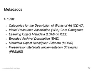 Fernando de Assis Rodrigues
Metadados
> 1990:
● Categories for the Description of Works of Art (CDWA)
● Visual Resources Association (VRA) Core Categories
● Learning Object Metadata (LOM) do IEEE
● Encoded Archival Description (EAD)
● Metadata Object Description Schema (MODS)
● Preservation Metadata Implementation Strategies
(PREMIS)
14
 