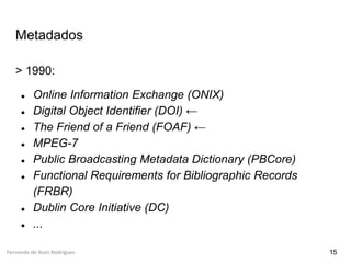 Fernando de Assis Rodrigues
Metadados
> 1990:
● Online Information Exchange (ONIX)
● Digital Object Identifier (DOI) ←
● The Friend of a Friend (FOAF) ←
● MPEG-7
● Public Broadcasting Metadata Dictionary (PBCore)
● Functional Requirements for Bibliographic Records
(FRBR)
● Dublin Core Initiative (DC)
● ...
15
 