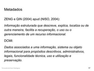 Fernando de Assis Rodrigues
Metadados
ZENG e QIN (2004) apud (NISO, 2004):
Informação estruturada que descreve, explica, localiza ou de
outra maneira, facilita a recuperação, o uso ou o
gerenciamento de um recurso informacional.
DCMI:
Dados associados a uma informação, sistema ou objeto
informacional para propósitos descritivos, administrativos,
legais, funcionalidade técnica, uso e utilização e
preservação.
17
 