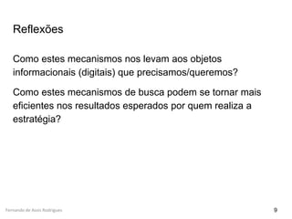 Fernando de Assis Rodrigues
Reflexões
Como estes mecanismos nos levam aos objetos
informacionais (digitais) que precisamos/queremos?
Como estes mecanismos de busca podem se tornar mais
eficientes nos resultados esperados por quem realiza a
estratégia?
9
 