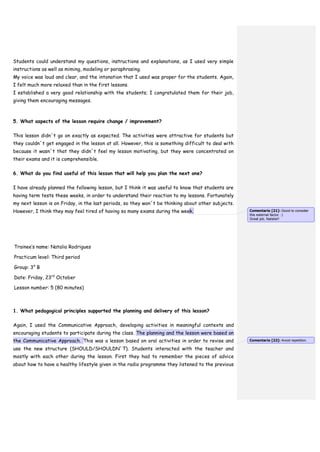 Students could understand my questions, instructions and explanations, as I used very simple
instructions as well as miming, modeling or paraphrasing.
My voice was loud and clear, and the intonation that I used was proper for the students. Again,
I felt much more relaxed than in the first lessons.
I established a very good relationship with the students; I congratulated them for their job,
giving them encouraging messages.
5. What aspects of the lesson require change / improvement?
This lesson didn´t go on exactly as expected. The activities were attractive for students but
they couldn´t get engaged in the lesson at all. However, this is something difficult to deal with
because it wasn´t that they didn´t feel my lesson motivating, but they were concentrated on
their exams and it is comprehensible.
6. What do you find useful of this lesson that will help you plan the next one?
I have already planned the following lesson, but I think it was useful to know that students are
having term tests these weeks, in order to understand their reaction to my lessons. Fortunately
my next lesson is on Friday, in the last periods, so they won´t be thinking about other subjects.
However, I think they may feel tired of having so many exams during the week.
Trainee’s name: Natalia Rodrigues
Practicum level: Third period
Group: 3° B
Date: Friday, 23rd
October
Lesson number: 5 (80 minutes)
1. What pedagogical principles supported the planning and delivery of this lesson?
Again, I used the Communicative Approach, developing activities in meaningful contexts and
encouraging students to participate during the class. The planning and the lesson were based on
the Communicative Approach. This was a lesson based on oral activities in order to revise and
use the new structure (SHOULD/SHOULDN´T). Students interacted with the teacher and
mostly with each other during the lesson. First they had to remember the pieces of advice
about how to have a healthy lifestyle given in the radio programme they listened to the previous
Comentario [21]: Good to consider
this external factor. :)
Great job, Natalia!!
Comentario [22]: Avoid repetition.
 
