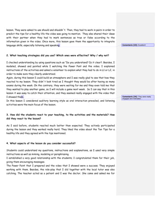 lesson. They were asked to use should and shouldn´t. Then, they had to work in pairs in order to
predict the tips for a healthy life the video was going to mention. They also shared their ideas
with their partner when they had to mark sentences as true or false according to the
information given in the video. Once more, this lesson gave them the opportunity to integrate
language skills, especially listening and speaking.
2. What teaching strategies did you use? Which ones were effective? Why / why not?
I checked understanding by using questions such as “Do you understand? Is it clear?. Besides, I
modeled, showed and pointed while I watching the Power Pont and the video; I explained
instructions of the activities and asked a volunteer to explain what they had to do in L1 or L2, in
order to make sure they clearly understood.
Again, during this lesson I could build an atmosphere and I was really glad to see that how they
reacted to my lesson. They didn´t look tired as I thought they would be after having so many
exams during the week. On the contrary, they were waiting for me and they even told me that
they wanted to play another game, so I will include a game next week. So I can say that in this
lesson it was easy to catch their attention, and they seemed really engaged with the video that
I showed them.
In this lesson I considered auditory learning style as oral interaction prevailed, and listening
activities were the main focus of the lesson.
3. How did the students react to your teaching, to the activities and the materials? How
did they react to the lesson?
As I said before, students reacted much better than expected. They actively participated
during the lesson and they worked really hard. They liked the video about the Ten Tips for a
healthy life and they agreed with the tips mentioned.
4. What aspects of the lesson do you consider successful?
Students could understand my questions, instructions and explanations, as I used very simple
instructions as well as miming, modeling or paraphrasing.
I established a very good relationship with the students; I congratulated them for their job,
giving them encouraging messages.
The Power Point that I prepared and the video that I showed were a success. They enjoyed
working with them. Besides, the role-play that I did together with the local tutor was also
catching. The teacher acted as a patient and I was the doctor. She came and asked me for
Comentario [23]: Excellent!
Comentario [24]: They were really
engaged and motivated...
 