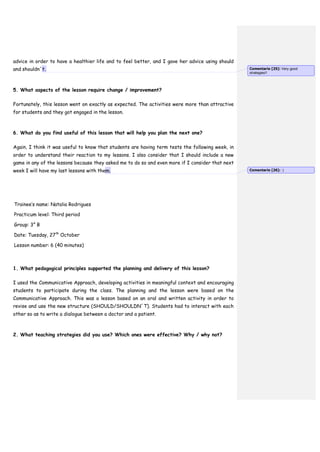 advice in order to have a healthier life and to feel better, and I gave her advice using should
and shouldn´t.
5. What aspects of the lesson require change / improvement?
Fortunately, this lesson went on exactly as expected. The activities were more than attractive
for students and they got engaged in the lesson.
6. What do you find useful of this lesson that will help you plan the next one?
Again, I think it was useful to know that students are having term tests the following week, in
order to understand their reaction to my lessons. I also consider that I should include a new
game in any of the lessons because they asked me to do so and even more if I consider that next
week I will have my last lessons with them.
Trainee’s name: Natalia Rodrigues
Practicum level: Third period
Group: 3° B
Date: Tuesday, 27th
October
Lesson number: 6 (40 minutes)
1. What pedagogical principles supported the planning and delivery of this lesson?
I used the Communicative Approach, developing activities in meaningful context and encouraging
students to participate during the class. The planning and the lesson were based on the
Communicative Approach. This was a lesson based on an oral and written activity in order to
revise and use the new structure (SHOULD/SHOULDN´T). Students had to interact with each
other so as to write a dialogue between a doctor and a patient.
2. What teaching strategies did you use? Which ones were effective? Why / why not?
Comentario [25]: Very good
strategies!!
Comentario [26]: :)
 