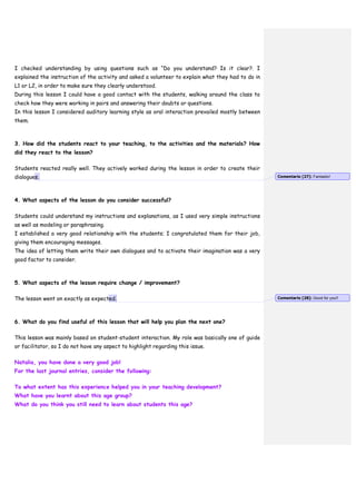 I checked understanding by using questions such as “Do you understand? Is it clear?. I
explained the instruction of the activity and asked a volunteer to explain what they had to do in
L1 or L2, in order to make sure they clearly understood.
During this lesson I could have a good contact with the students, walking around the class to
check how they were working in pairs and answering their doubts or questions.
In this lesson I considered auditory learning style as oral interaction prevailed mostly between
them.
3. How did the students react to your teaching, to the activities and the materials? How
did they react to the lesson?
Students reacted really well. They actively worked during the lesson in order to create their
dialogues.
4. What aspects of the lesson do you consider successful?
Students could understand my instructions and explanations, as I used very simple instructions
as well as modeling or paraphrasing.
I established a very good relationship with the students; I congratulated them for their job,
giving them encouraging messages.
The idea of letting them write their own dialogues and to activate their imagination was a very
good factor to consider.
5. What aspects of the lesson require change / improvement?
The lesson went on exactly as expected.
6. What do you find useful of this lesson that will help you plan the next one?
This lesson was mainly based on student-student interaction. My role was basically one of guide
or facilitator, so I do not have any aspect to highlight regarding this issue.
Natalia, you have done a very good job!
For the last journal entries, consider the following:
To what extent has this experience helped you in your teaching development?
What have you learnt about this age group?
What do you think you still need to learn about students this age?
Comentario [27]: Fantastic!
Comentario [28]: Good for you!!
 
