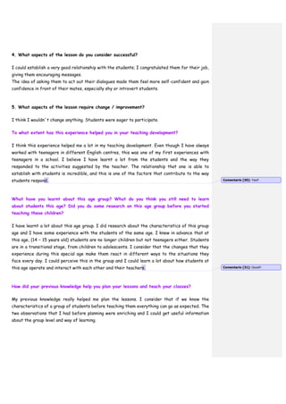 4. What aspects of the lesson do you consider successful?
I could establish a very good relationship with the students; I congratulated them for their job,
giving them encouraging messages.
The idea of asking them to act out their dialogues made them feel more self-confident and gain
confidence in front of their mates, especially shy or introvert students.
5. What aspects of the lesson require change / improvement?
I think I wouldn´t change anything. Students were eager to participate.
To what extent has this experience helped you in your teaching development?
I think this experience helped me a lot in my teaching development. Even though I have always
worked with teenagers in different English centres, this was one of my first experiences with
teenagers in a school. I believe I have learnt a lot from the students and the way they
responded to the activities suggested by the teacher. The relationship that one is able to
establish with students is incredible, and this is one of the factors that contribute to the way
students respond.
What have you learnt about this age group? What do you think you still need to learn
about students this age? Did you do some research on this age group before you started
teaching these children?
I have learnt a lot about this age group. I did research about the characteristics of this group
age and I have some experience with the students of the same age. I knew in advance that at
this age, (14 – 15 years old) students are no longer children but not teenagers either. Students
are in a transitional stage, from children to adolescents. I consider that the changes that they
experience during this special age make them react in different ways to the situations they
face every day. I could perceive this in the group and I could learn a lot about how students at
this age operate and interact with each other and their teachers.
How did your previous knowledge help you plan your lessons and teach your classes?
My previous knowledge really helped me plan the lessons. I consider that if we know the
characteristics of a group of students before teaching them everything can go as expected. The
two observations that I had before planning were enriching and I could get useful information
about the group level and way of learning.
Comentario [30]: Yes!!
Comentario [31]: Good!!
 