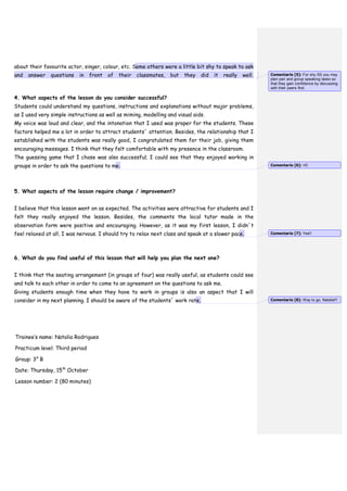 about their favourite actor, singer, colour, etc. Some others were a little bit shy to speak to ask
and answer questions in front of their classmates, but they did it really well.
4. What aspects of the lesson do you consider successful?
Students could understand my questions, instructions and explanations without major problems,
as I used very simple instructions as well as miming, modelling and visual aids.
My voice was loud and clear, and the intonation that I used was proper for the students. These
factors helped me a lot in order to attract students´ attention. Besides, the relationship that I
established with the students was really good, I congratulated them for their job, giving them
encouraging messages. I think that they felt comfortable with my presence in the classroom.
The guessing game that I chose was also successful; I could see that they enjoyed working in
groups in order to ask the questions to me.
5. What aspects of the lesson require change / improvement?
I believe that this lesson went on as expected. The activities were attractive for students and I
felt they really enjoyed the lesson. Besides, the comments the local tutor made in the
observation form were positive and encouraging. However, as it was my first lesson, I didn´t
feel relaxed at all, I was nervous. I should try to relax next class and speak at a slower pace.
6. What do you find useful of this lesson that will help you plan the next one?
I think that the seating arrangement (in groups of four) was really useful, as students could see
and talk to each other in order to come to an agreement on the questions to ask me.
Giving students enough time when they have to work in groups is also an aspect that I will
consider in my next planning. I should be aware of the students´ work rate.
Trainee’s name: Natalia Rodrigues
Practicum level: Third period
Group: 3° B
Date: Thursday, 15th
October
Lesson number: 2 (80 minutes)
Comentario [5]: For shy SS you may
plan pair and group speaking tasks so
that they gain confidence by discussing
with their peers first.
Comentario [6]: =D
Comentario [7]: Yes!!
Comentario [8]: Way to go, Natalia!!!
 