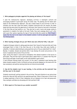 1. What pedagogical principles supported the planning and delivery of this lesson?
I used the Communicative Approach, developing activities in meaningful contexts and
encouraging students to participate during the whole class. The planning and the lesson were
based on the Communicative Approach. This was a lesson based on oral activities in order to
introduce the new topic (food and health). Students interacted with the teacher the whole
lesson and they were given the opportunity to talk about their favourite food and to think about
if the food they eat was healthy or not. They also had to work in pairs and groups coming to
agreements to complete the tasks on the book. Finally, they read a passage about a girl´s diet
and to give their opinion regarding the type of food and drinks she usually had. Even though it
seems that the text is not closer to the students’ context, it will be used again and exploited
the following lesson.
2. What teaching strategies did you use? Which ones were effective? Why / why not?
I applied strategies related to asking questions about their favourite food and drink and I also
encouraged them to think if the food they eat or the drinks they drink were healthy or
unhealthy. I checked understanding by using questions such as “Do you understand? Is it clear?.
Besides, I modeled, showed and pointed while I was showing the words and pictures on the
board; I explained instructions of the activities.
Again, during this lesson I could build an atmosphere that allowed students to feel secure to
participate. They did their best to participate when I asked them to. I consider that they felt
more secure and eager to participate, as we could establish a good contact.
I took different learning styles into account. In this class I considered visual learning style
(when students needed to look at different pictures and words displayed on the board with the
new vocabulary), and auditory learning style (as oral interaction prevailed).
3. How did the students react to your teaching, to the activities and the materials? How
did they react to the lesson?
Students reacted well, getting involved in the activities. They paid attention to my instructions
during the class and they reacted to my questions positively. Some of them were a little bit shy
to answer questions in front of their classmates, but as I planned a lot of pair and group work,
they could gain confidence by discussing with their partners first.
4. What aspects of the lesson do you consider successful?
Comentario [9]: Why? Did SS get
engaged?
Comentario [10]: Great!
Comentario [11]: Excellent!
Was it easy for the learners to interact
in L2 with their partners?
 