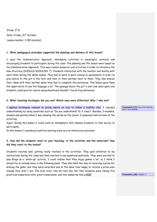Group: 3° B
Date: Friday, 16th
October
Lesson number: 3 (80 minutes)
1. What pedagogical principles supported the planning and delivery of this lesson?
I used the Communicative Approach, developing activities in meaningful contexts and
encouraging students to participate during the class. The planning and the lesson were based on
the Communicative Approach. This was a lesson based on oral activities in order to introduce the
new structure (SHOULD/SHOULDN´T). Students interacted with the teacher and mostly with
each other during the whole lesson. They had to work in pairs coming to agreements in order to
give advice to the girl in the text and then to their partner next to them. They also shared
their ideas with their partner when they had to complete the sentences. This lesson gave them
the opportunity to use the language a lot. The passage about the girl´s diet was used again and
students could give her advice using should and shouldn´t by writing sentences.
2. What teaching strategies did you use? Which ones were effective? Why / why not?
I applied strategies related to giving advice on how to follow a healthy diet. I checked
understanding by using questions such as “Do you understand? Is it clear?. Besides, I modeled,
showed and pointed while I was showing the words on the board; I explained instructions of the
activities.
Again, during this lesson I could build an atmosphere that allowed students to feel secure to
participate.
In this lesson I considered auditory learning style as oral interaction prevailed.
3. How did the students react to your teaching, to the activities and the materials? How
did they react to the lesson?
Students reacted well, getting really involved in the activities. They paid attention to my
instructions during the class and they reacted to my questions positively. They were excited to
play Bingo as a “warm-up” activity. I could realise that they enjoy games a lot, so I think I
should try to include more in the following plans. They also liked the idea of receiving a prize for
winning the game, and they were surprised and at the same time happy to receive a prize even
though they didn´t win. The local tutor told me that she felt that students were taking this
practicum experience with great compromise, and this makes me feel proud.
Comentario [17]: this is the teaching
point, not a strategy.
Comentario [18]: Indeed! =)
 