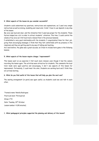 4. What aspects of the lesson do you consider successful?
Students could understand my questions, instructions and explanations, as I used very simple
instructions as well as miming, modelling and visual aids. I didn´t have to use Spanish in any step
of the lesson.
My voice was loud and clear, and the intonation that I used was proper for the students. These
factors helped me a lot in order to attract students´ attention. This time, I could control the
volume of my voice as I felt much more relaxed than in the previous lesssons.
I established a very good relationship with the students; I congratulated them for their job,
giving them encouraging messages. I think that they felt comfortable with my presence in the
classroom and they are getting used to my way of talking and teaching.
As I said before, the game was a great success, so I have to include more game in the following
lessons.
5. What aspects of the lesson require change / improvement?
This lesson went on as expected. I felt much more relaxed, even though I had the camera
recording the lesson again. The activities were attractive for students. The comments the local
tutor made were again positive and encouraging. I don´t see aspects of this lesson for
improvement. Fortunately, I could meet the aims. Students are working hard and I think they
are actively learning.
6. What do you find useful of this lesson that will help you plan the next one?
The seating arrangement (in pairs) was again useful, as students could see and talk to each
other.
Trainee’s name: Natalia Rodrigues
Practicum level: Third period
Group: 3° B
Date: Tuesday, 20th
October
Lesson number: 4 (40 minutes)
1. What pedagogical principles supported the planning and delivery of this lesson?
 