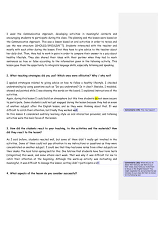 I used the Communicative Approach, developing activities in meaningful contexts and
encouraging students to participate during the class. The planning and the lesson were based on
the Communicative Approach. This was a lesson based on oral activities in order to revise and
use the new structure (SHOULD/SHOULDN´T). Students interacted with the teacher and
mostly with each other during the lesson. First they have to give advice to the teacher about
her daily diet. Then, they had to work in pairs in order to compare their answer to a quiz about
healthy lifestyle. They also shared their ideas with their partner when they had to mark
sentences as true or false according to the information given in the listening activity. This
lesson gave them the opportunity to integrate language skills, especially listening and speaking.
2. What teaching strategies did you use? Which ones were effective? Why / why not?
I applied strategies related to giving advice on how to follow a healthy lifestyle. I checked
understanding by using questions such as “Do you understand? Is it clear?. Besides, I modeled,
showed and pointed while I was showing the words on the board; I explained instructions of the
activities.
Again, during this lesson I could build an atmosphere but this time students do not seem secure
to participate. Some students could not get engaged during the lesson because they had an exam
of another subject after the English lesson, and so they were thinking about that. It was
difficult to catch their attention, but finally they worked well.
In this lesson I considered auditory learning style as oral interaction prevailed, and listening
activities were the main focus of the lesson.
3. How did the students react to your teaching, to the activities and the materials? How
did they react to the lesson?
As I said before, students reacted well, but some of them didn´t really get involved in the
activities. Some of them could not pay attention to my instructions or questions as they were
concentrated on another subject. I could see that they had some notes from other subjects on
their desks. The local tutor apologized for this. She told me that students have four term tests
(integrative) this week, and some others next week. That was why it was difficult for me to
catch their attention at the beginning. Although the warm-up activity was motivating and
meaningful, it was difficult to manage the lesson, as they didn´t participate a lot.
4. What aspects of the lesson do you consider successful?
Comentario [19]: This may happen!
Comentario [20]: What did you do
about this? Did you ask them to put
their notes away? Did you invite them
to focus on the English lesson? You
might negotiate this and provide the last
minutes of your class for them to revise
for the following test.
 