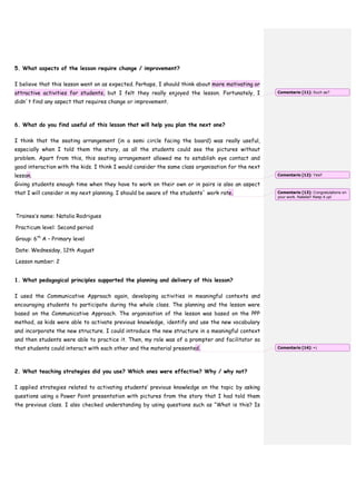 5. What aspects of the lesson require change / improvement?
I believe that this lesson went on as expected. Perhaps, I should think about more motivating or
attractive activities for students, but I felt they really enjoyed the lesson. Fortunately, I
didn´t find any aspect that requires change or improvement.
6. What do you find useful of this lesson that will help you plan the next one?
I think that the seating arrangement (in a semi circle facing the board) was really useful,
especially when I told them the story, as all the students could see the pictures without
problem. Apart from this, this seating arrangement allowed me to establish eye contact and
good interaction with the kids. I think I would consider the same class organisation for the next
lesson.
Giving students enough time when they have to work on their own or in pairs is also an aspect
that I will consider in my next planning. I should be aware of the students´ work rate.
Trainee’s name: Natalia Rodrigues
Practicum level: Second period
Group: 6th
A – Primary level
Date: Wednesday, 12th August
Lesson number: 2
1. What pedagogical principles supported the planning and delivery of this lesson?
I used the Communicative Approach again, developing activities in meaningful contexts and
encouraging students to participate during the whole class. The planning and the lesson were
based on the Communicative Approach. The organisation of the lesson was based on the PPP
method, as kids were able to activate previous knowledge, identify and use the new vocabulary
and incorporate the new structure. I could introduce the new structure in a meaningful context
and then students were able to practice it. Then, my role was of a prompter and facilitator so
that students could interact with each other and the material presented.
2. What teaching strategies did you use? Which ones were effective? Why / why not?
I applied strategies related to activating students’ previous knowledge on the topic by asking
questions using a Power Point presentation with pictures from the story that I had told them
the previous class. I also checked understanding by using questions such as “What is this? Is
Comentario [11]: Such as?
Comentario [12]: Yes!!
Comentario [13]: Congratulations on
your work, Natalia!! Keep it up!
Comentario [14]: =)
 