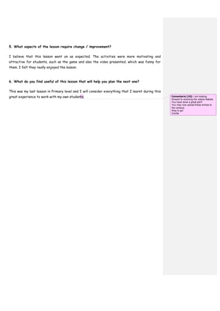 5. What aspects of the lesson require change / improvement?
I believe that this lesson went on as expected. The activities were more motivating and
attractive for students, such as the game and also the video presented, which was funny for
them. I felt they really enjoyed the lesson.
6. What do you find useful of this lesson that will help you plan the next one?
This was my last lesson in Primary level and I will consider everything that I learnt during this
great experience to work with my own students. Comentario [19]: I am looking
forward to receiving the videos Natalia.
You have done a great job!!!
You may now upload these entries to
the campus.
Way to go!
Cecilia
 