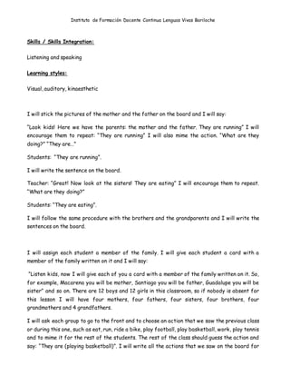 Instituto de Formación Docente Continua Lenguas Vivas Bariloche
Skills / Skills Integration:
Listening and speaking
Learning styles:
Visual, auditory, kinaesthetic
I will stick the pictures of the mother and the father on the board and I will say:
“Look kids! Here we have the parents: the mother and the father. They are running” I will
encourage them to repeat: “They are running” I will also mime the action. “What are they
doing?” “They are…”
Students: “They are running”.
I will write the sentence on the board.
Teacher: “Great! Now look at the sisters! They are eating” I will encourage them to repeat.
“What are they doing?”
Students: “They are eating”.
I will follow the same procedure with the brothers and the grandparents and I will write the
sentences on the board.
I will assign each student a member of the family. I will give each student a card with a
member of the family written on it and I will say:
“Listen kids, now I will give each of you a card with a member of the family written on it. So,
for example, Macarena you will be mother, Santiago you will be father, Guadalupe you will be
sister” and so on. There are 12 boys and 12 girls in this classroom, so if nobody is absent for
this lesson I will have four mothers, four fathers, four sisters, four brothers, four
grandmothers and 4 grandfathers.
I will ask each group to go to the front and to choose an action that we saw the previous class
or during this one, such as eat, run, ride a bike, play football, play basketball, work, play tennis
and to mime it for the rest of the students. The rest of the class should guess the action and
say: “They are (playing basketball)”. I will write all the actions that we saw on the board for
 