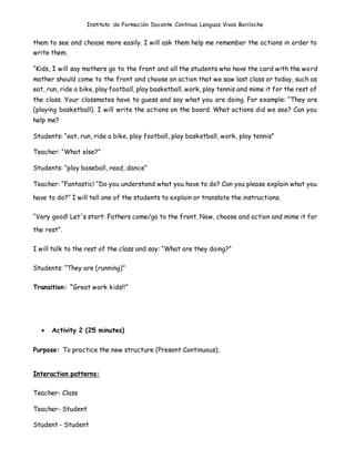 Instituto de Formación Docente Continua Lenguas Vivas Bariloche
them to see and choose more easily. I will ask them help me remember the actions in order to
write them.
“Kids, I will say mothers go to the front and all the students who have the card with the word
mother should come to the front and choose an action that we saw last class or today, such as
eat, run, ride a bike, play football, play basketball, work, play tennis and mime it for the rest of
the class. Your classmates have to guess and say what you are doing. For example: “They are
(playing basketball). I will write the actions on the board. What actions did we see? Can you
help me?
Students: “eat, run, ride a bike, play football, play basketball, work, play tennis”
Teacher: “What else?”
Students: “play baseball, read, dance”
Teacher: “Fantastic! “Do you understand what you have to do? Can you please explain what you
have to do?” I will tell one of the students to explain or translate the instructions.
“Very good! Let´s start: Fathers come/go to the front. Now, choose and action and mime it for
the rest”.
I will talk to the rest of the class and say: “What are they doing?”
Students: “They are (running)”
Transition: “Great work kids!!”
 Activity 2 (25 minutes)
Purpose: To practice the new structure (Present Continuous).
Interaction patterns:
Teacher- Class
Teacher- Student
Student - Student
 