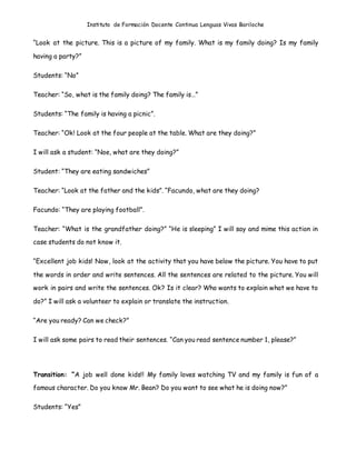 Instituto de Formación Docente Continua Lenguas Vivas Bariloche
“Look at the picture. This is a picture of my family. What is my family doing? Is my family
having a party?”
Students: “No”
Teacher: “So, what is the family doing? The family is…”
Students: “The family is having a picnic”.
Teacher: “Ok! Look at the four people at the table. What are they doing?”
I will ask a student: “Noe, what are they doing?”
Student: “They are eating sandwiches”
Teacher: “Look at the father and the kids”. “Facundo, what are they doing?
Facundo: “They are playing football”.
Teacher: “What is the grandfather doing?” “He is sleeping” I will say and mime this action in
case students do not know it.
“Excellent job kids! Now, look at the activity that you have below the picture. You have to put
the words in order and write sentences. All the sentences are related to the picture. You will
work in pairs and write the sentences. Ok? Is it clear? Who wants to explain what we have to
do?” I will ask a volunteer to explain or translate the instruction.
“Are you ready? Can we check?”
I will ask some pairs to read their sentences. “Can you read sentence number 1, please?”
Transition: “A job well done kids!! My family loves watching TV and my family is fun of a
famous character. Do you know Mr. Bean? Do you want to see what he is doing now?”
Students: “Yes”
 