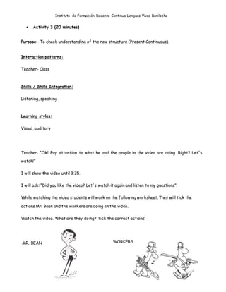 Instituto de Formación Docente Continua Lenguas Vivas Bariloche
 Activity 3 (20 minutes)
Purpose: To check understanding of the new structure (Present Continuous).
Interaction patterns:
Teacher- Class
Skills / Skills Integration:
Listening, speaking
Learning styles:
Visual, auditory
Teacher: “Ok! Pay attention to what he and the people in the video are doing. Right? Let´s
watch!”
I will show the video until 3:25.
I will ask: “Did you like the video? Let´s watch it again and listen to my questions”.
While watching the video students will work on the following worksheet. They will tick the
actions Mr. Bean and the workers are doing on the video.
Watch the video. What are they doing? Tick the correct actions:
MR. BEAN WORKERS
 