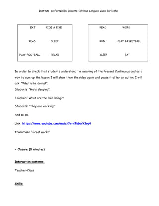 Instituto de Formación Docente Continua Lenguas Vivas Bariloche
In order to check that students understand the meaning of the Present Continuous and as a
way to sum up the lesson I will show them the video again and pause it after an action. I will
ask: “What is he doing?”.
Students: “He is sleeping”.
Teacher: “What are the men doing?”
Students: “They are working”
And so on.
Link: https://www.youtube.com/watch?v=nTeGorY3rg4
Transition: “Great work!”
- Closure (5 minutes)
Interaction patterns:
Teacher-Class
Skills:
EAT RIDE A BIKE
READ SLEEP
PLAY FOOTBALL RELAX
READ WORK
RUN PLAY BASKETBALL
SLEEP EAT
 