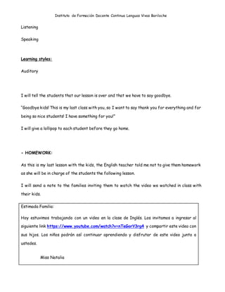 Instituto de Formación Docente Continua Lenguas Vivas Bariloche
Listening
Speaking
Learning styles:
Auditory
I will tell the students that our lesson is over and that we have to say goodbye.
“Goodbye kids! This is my last class with you, so I want to say thank you for everything and for
being so nice students! I have something for you!”
I will give a lollipop to each student before they go home.
- HOMEWORK:
As this is my last lesson with the kids, the English teacher told me not to give them homework
as she will be in charge of the students the following lesson.
I will send a note to the families inviting them to watch the video we watched in class with
their kids.
Estimada Familia:
Hoy estuvimos trabajando con un video en la clase de Inglés. Los invitamos a ingresar al
siguiente link https://www.youtube.com/watch?v=nTeGorY3rg4 y compartir este video con
sus hijos. Los niños podrán así continuar aprendiendo y disfrutar de este video junto a
ustedes.
Miss Natalia
 