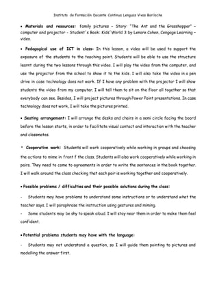 Instituto de Formación Docente Continua Lenguas Vivas Bariloche
 Materials and resources: family pictures – Story: “The Ant and the Grasshopper” –
computer and projector - Student´s Book: Kids´World 3 by Lenore Cohen, Cengage Learning –
video.
 Pedagogical use of ICT in class: In this lesson, a video will be used to support the
exposure of the students to the teaching point. Students will be able to use the structure
learnt during the two lessons through this video. I will play the video from the computer, and
use the projector from the school to show it to the kids. I will also take the video in a pen
drive in case technology does not work. If I have any problem with the projector I will show
students the video from my computer. I will tell them to sit on the floor all together so that
everybody can see. Besides, I will project pictures through Power Point presentations. In case
technology does not work, I will take the pictures printed.
 Seating arrangement: I will arrange the desks and chairs in a semi circle facing the board
before the lesson starts, in order to facilitate visual contact and interaction with the teacher
and classmates.
• Cooperative work: Students will work cooperatively while working in groups and choosing
the actions to mime in front f the class. Students will also work cooperatively while working in
pairs. They need to come to agreements in order to write the sentences in the book together.
I will walk around the class checking that each pair is working together and cooperatively.
 Possible problems / difficulties and their possible solutions during the class:
- Students may have problems to understand some instructions or to understand what the
teacher says. I will paraphrase the instruction using gestures and miming.
- Some students may be shy to speak aloud. I will stay near them in order to make them feel
confident.
 Potential problems students may have with the language:
- Students may not understand a question, so I will guide them pointing to pictures and
modelling the answer first.
 