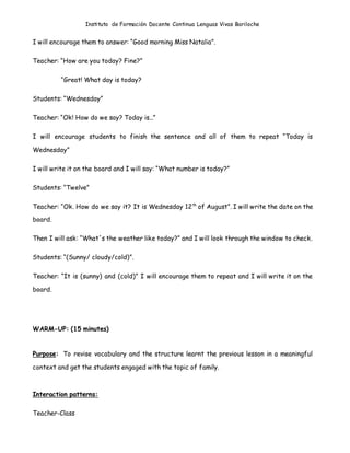 Instituto de Formación Docente Continua Lenguas Vivas Bariloche
I will encourage them to answer: “Good morning Miss Natalia”.
Teacher: “How are you today? Fine?”
“Great! What day is today?
Students: “Wednesday”
Teacher: “Ok! How do we say? Today is...”
I will encourage students to finish the sentence and all of them to repeat “Today is
Wednesday”
I will write it on the board and I will say: “What number is today?”
Students: “Twelve”
Teacher: “Ok. How do we say it? It is Wednesday 12th
of August”. I will write the date on the
board.
Then I will ask: “What´s the weather like today?” and I will look through the window to check.
Students: “(Sunny/ cloudy/cold)”.
Teacher: “It is (sunny) and (cold)” I will encourage them to repeat and I will write it on the
board.
WARM-UP: (15 minutes)
Purpose: To revise vocabulary and the structure learnt the previous lesson in a meaningful
context and get the students engaged with the topic of family.
Interaction patterns:
Teacher-Class
 