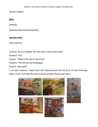 Instituto de Formación Docente Continua Lenguas Vivas Bariloche
Teacher-Student
Skills:
Listening
Speaking (repeating and answering)
Learning styles:
Visual, auditory
I will say: “Do you remember the story that I told you last class?”
Students: “Yes”.
Teacher: “What is the name of the story?”
Students: “The Ant and the Grasshopper”
Teacher: “Very good!”
I will show students a Power Point with these pictures from the story. In case technology
doesn´t work, I will take the book to school and show the pictures from it.
 