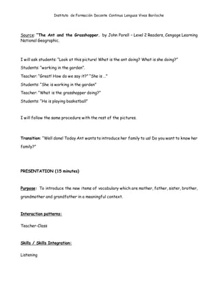 Instituto de Formación Docente Continua Lenguas Vivas Bariloche
Source: “The Ant and the Grasshopper. by John Porell – Level 2 Readers, Cengage Learning
National Geographic.
I will ask students: “Look at this picture! What is the ant doing? What is she doing?”
Students: “working in the garden”.
Teacher: “Great! How do we say it?” “She is …”
Students: “She is working in the garden”
Teacher: “What is the grasshopper doing?”
Students: “He is playing basketball”
I will follow the same procedure with the rest of the pictures.
Transition: “Well done! Today Ant wants to introduce her family to us! Do you want to know her
family?”
PRESENTATION (15 minutes)
Purpose: To introduce the new items of vocabulary which are mother, father, sister, brother,
grandmother and grandfather in a meaningful context.
Interaction patterns:
Teacher-Class
Skills / Skills Integration:
Listening
 