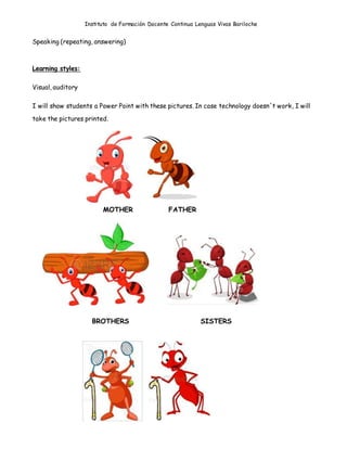 Instituto de Formación Docente Continua Lenguas Vivas Bariloche
Speaking (repeating, answering)
Learning styles:
Visual, auditory
I will show students a Power Point with these pictures. In case technology doesn´t work, I will
take the pictures printed.
MOTHER FATHER
BROTHERS SISTERS
 