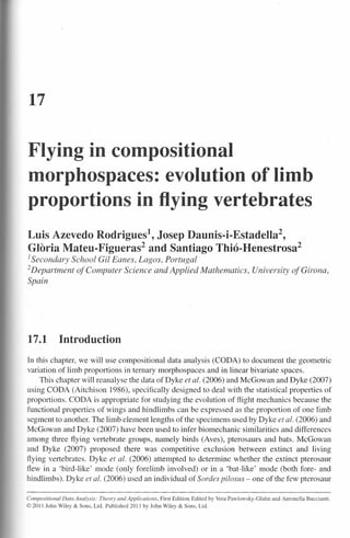 17


Flying in compositional
morphospaces: evolution of limb
proportions in flying vertebrates
Luis Azevedo Rodrigues", Josep Daunís-l-Estadella",
Gloria Mateu-Flgueras? and Santiago Thió-Henestrosaê
1Secondary          School Gil Eanes, Lagos, Portugal
2 Department         of Computer Science and Applied Mathematics, University of Girona,
Spain




17.1            Introduction
In this chapter, we will use compositional data analysis (CODA) to document the geometric
variation of limb proportions in ternary morphospaces and in linear bivariate spaces.
     This chapter will reanalyse the data of Dyke et aI. (2006) and McGowan and Dyke (2007)
using CODA (Aitchison 1986), specifically designed to deal with the statistical properties of
proportions. CODA is appropriate for studying the evolution of f1ight mechanics because the
functional properties of wings and hindlimbs can be expressed as the proportion of one Iimb
segment to another. The Iimb element Jengths of the speci mens used by Dyke et al. (2006) and
McGowan and Dyke (2007) have been used to infer biomechanic similarities and differences
among three f1ying vertebrate groups, namely birds (Aves), pterosaurs and bats. McGowan
and Dyke (2007) proposed there was competi tive exclusion between extinct and living
ftying vertebrates. Dyke et ai. (2006) attempted to determine whether the extinct pterosaur
fiew in a 'bird-like' mode (only forelimb involved) or in a 'bat-like ' mode (both fore- and
hindlimbs). Dyke et ai. (2006) used an individual of Sordes pilosus - one of the few pterosaur

Compositional   Data Analysis:   Theory and Applications,   First Edition. Edited by Vera Pawlowsky-Glahn   and Antonella   Buccianti.
© 2011 John Wiley & Sons, Lrd. Published 2011 by John Wiley & Sons, Ltd.
 