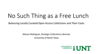 No Such Thing as a Free Lunch
Balancing Locally Curated Open Access Collections and Their Costs
Allyson Rodriguez, Strategic Collections Librarian
University of North Texas
 