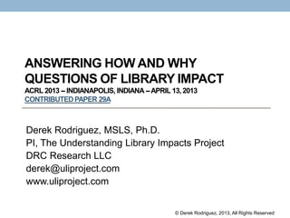 ANSWERING HOW AND WHY
QUESTIONS OF LIBRARY IMPACT
ACRL 2013 -- INDIANAPOLIS, INDIANA--APRIL 13, 2013
CONTRIBUTEDPAPER 29A
Derek Rodriguez, MSLS, Ph.D.
PI, The Understanding Library Impacts Project
DRC Research LLC
derek@uliproject.com
www.uliproject.com
© Derek Rodriguez, 2013, All Rights Reserved
 