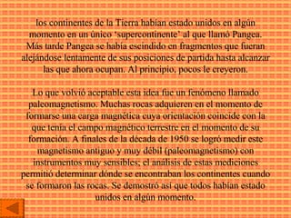 los continentes de la Tierra habían estado unidos en algún momento en un único ‘supercontinente’ al que llamó Pangea. Más tarde Pangea se había escindido en fragmentos que fueran alejándose lentamente de sus posiciones de partida hasta alcanzar las que ahora ocupan. Al principio, pocos le creyeron. Lo que volvió aceptable esta idea fue un fenómeno llamado paleomagnetismo. Muchas rocas adquieren en el momento de formarse una carga magnética cuya orientación coincide con la que tenía el campo magnético terrestre en el momento de su formación. A finales de la década de 1950 se logró medir este magnetismo antiguo y muy débil (paleomagnetismo) con instrumentos muy sensibles; el análisis de estas mediciones permitió determinar dónde se encontraban los continentes cuando se formaron las rocas. Se demostró así que todos habían estado unidos en algún momento. 