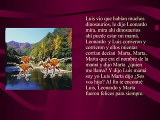 Luis vio que habían muchos dinosaurios, le dijo Leonardo mira, mira ahí dinosaurios  ahí puede estar mi mamá. Leonardo  y Luis corrieron y corrieron y ellos mientas corrían decían  Marta, Marta, Marta que era el nombre de la mamá y dijo Marta  ¿quien me llama? Y dijo Luis mamá soy yo Luis Marta dijo ¿Sos vos hijo? Al fin te encontré Luis, Leonardo y Marta fueron felices para siempre.  