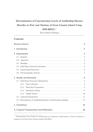 Determination of Concentration Levels of Antifouling Booster
Biocides in Port and Marinas of Gran Canaria Island Using
SPE-HPLC.1
Álvaro Sánchez Rodríguez
Contents
Resumen-Abstract 2
1 Introduction 3
2 Experimental 5
2.1 Reagents . . . . . . . . . . . . . . . . . . . . . . . . . . . . . . . . . . . . . . . . . 5
2.2 Apparatus . . . . . . . . . . . . . . . . . . . . . . . . . . . . . . . . . . . . . . . . 5
2.3 Sampling . . . . . . . . . . . . . . . . . . . . . . . . . . . . . . . . . . . . . . . . 6
2.4 Solid Phase Extraction Procedure . . . . . . . . . . . . . . . . . . . . . . . . . . . 6
2.5 Liquid-Liquid Extraction . . . . . . . . . . . . . . . . . . . . . . . . . . . . . . . . 6
2.6 Chromatography Analysis . . . . . . . . . . . . . . . . . . . . . . . . . . . . . . . 7
3 Results and Discussion 8
3.1 Solid Phase Extraction Optimization . . . . . . . . . . . . . . . . . . . . . . . . . 8
3.1.1 Type of Sorbent . . . . . . . . . . . . . . . . . . . . . . . . . . . . . . . . 8
3.1.2 Wash Step Composition . . . . . . . . . . . . . . . . . . . . . . . . . . . . 8
3.1.3 Desorption Volume . . . . . . . . . . . . . . . . . . . . . . . . . . . . . . . 9
3.1.4 Sample Volume . . . . . . . . . . . . . . . . . . . . . . . . . . . . . . . . . 10
3.2 Analytical Paramenters . . . . . . . . . . . . . . . . . . . . . . . . . . . . . . . . 11
3.3 Determination of Antifouling Biocides in Real Seawater Samples . . . . . . . . . 15
4 Conclusions 19
A Congress Comunications and Publications 22
1
Determinación de los Niveles de Contaminación de Compuestos Antiﬂoculantes en Puertos Deportivos y
Pesqueros de La Isla de Gran Canaria mediante SPE-HPLC.
 