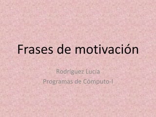 Frases de motivación
Rodríguez Lucía
Programas de Cómputo-I
 