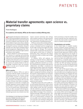 P AT E N T S



                                                                           Material transfer agreements: open science vs.
© 2005 Nature Publishing Group http://www.nature.com/naturebiotechnology




                                                                           proprietary claims
                                                                           Victor Rodriguez
                                                                           For academia and industry, MTAs are the means to widely differing ends.



                                                                           A    lthough the development of pharmaceuti-
                                                                                cal and biotechnological end products has
                                                                           been traditionally based on patents, biomedical
                                                                                                                                   impose research restrictions that infringe
                                                                                                                                   upon academic freedom or the dissemination
                                                                                                                                   of research results, and may conflict with spe-
                                                                                                                                                                                        look to inventions as a basis for royalties. Since
                                                                                                                                                                                        research materials may have important com-
                                                                                                                                                                                        mercial value, their transfer is treated much the
                                                                           research in academia comes from the very dif-           cific requirements of funding agreements.            same as a transfer of patent rights1.
                                                                           ferent tradition of open science; that is, relatively      MTAs are contracts that are protected by law.
                                                                           unrestricted access to fundamental knowledge            If one of their provisions is not followed, the      Standardization and variables
                                                                           developed by previous researchers. Research             contract is breached and the wronged party           In the United States, to simplify transfers
                                                                           materials were often freely exchanged without           has the right to bring action against the other,     between nonprofit research institutions, the
                                                                           formal arrangements. Beginning in the 1970s,            such as suing for damages. The transferred           National Institutes of Health (NIH) published in
                                                                           however, life science research brought academia         material under an agreement may also be pro-         1995 the final version of the Uniform Biological
                                                                           and industry closer together.                           tected against certain forms of violation by         Material Transfer Agreement (UBMTA) and the
                                                                              Industry defends its commercial and prop-            third parties. Thus, a third party who obtains       Simple Letter Agreement for the Transfer of
                                                                           erty interests by acquiring and protecting              the material by theft or trickery may be liable      Non-Proprietary Biological Material. Although
                                                                           exclusivity in the market through patents and           for damages.                                         there has been no formal agreement on a for-
                                                                           trade secrets. In contrast, governments and the            In industry, MTAs will authorize the              mat for use when a for-profit entity is provid-
                                                                           academics they fund aim to preserve the flow            exchange of materials between collaborating          ing material to a nonprofit organization, the
                                                                           of ideas through publication or to safeguard            companies for the purpose of developing a            Association of University Technology Managers
                                                                           the creation of a product thanks to the new             product, prohibit the materials’ use or trans-       (AUTM), the NIH and industry representa-
                                                                           knowledge. Sometimes these two missions                 fer to third parties for purposes other than the     tives from what was then the Pharmaceutical
                                                                           conflict, as in the case of material transfer           collaboration, and define a mechanism for            Manufacturers Association developed a draft
                                                                           agreements (MTAs).                                      marketing the product. Patent and ownership          agreement in 1992.
                                                                                                                                   rights will be precisely defined, but problems          At the 2003 AUTM annual meeting, a spe-
                                                                           MTAs in practice                                        sometimes arise concerning the allocation of         cial interest group on MTAs met for the first
                                                                           Pioneered by industry, MTAs are used in                 rights to unexpected inventions arising from         time and made a survey of significant issues for
                                                                           connection with the transfer of materials for           the research. A typical solution is for each party   academia and industry. For academia, the most
                                                                           safekeeping purposes (for instance, storage             to receive a nonexclusive license to any inven-      significant issues relating to MTAs were: the
                                                                           in gene banks), research or commercial use.             tion emerging from the joint effort. The com-        nonexclusive royalty-free license, with the right
                                                                           Now increasingly being used by public sec-              mercial value of such a license is often small;      to sublicense; the broad definition of materi-
                                                                           tor laboratories and academia, they may take            hence, companies may not attempt to obtain           als; the publication restriction; the invention
                                                                           a variety of forms, from letters accompany-             patents on such material.                            ownership of recipients; the indemnification;
                                                                           ing a shipment of materials to detailed and                Nonprofit research units, such as public sec-     the tracking and honoring obligations to the
                                                                           formally negotiated contracts signed by both            tor and academic laboratories, want to ensure        provider; and the definition of invention. For
                                                                           parties before a transfer of materials is made          that the material remains in the public domain       industry, the most important matters were:
                                                                           in or out of research units. Outbound agree-            while making certain that their association          unauthorized distribution and publication2.
                                                                           ments are often associated with having pat-             with the material is recognized. Two factors            The provisions of MTAs may vary, depending
                                                                           ent rights to the material in question, whereas         are leading nonprofit research institutions to       on the intentions of the parties (see Table 1). At
                                                                           inbound agreements may include terms that               adopt different strategies. First, exclusivity—      one extreme, MTAs may be designed to avoid
                                                                                                                                   obtained through intellectual property (IP)          patent rights on the material or its components.
                                                                                                                                   rights—is necessary to ensure that the mate-         At the other, they encourage patenting inven-
                                                                           Victor Rodriguez is in the Department of Applied        rial can be commercialized. Companies will           tions deriving from the material and dividing
                                                                           Economics, Catholic University of Leuven,               not use public sector inventions unless they         the benefits of such inventions. For academia,
                                                                           Naamsestraat 69, 3000 Leuven, Belgium.                  can recoup the costs involved in taking them         the basic restriction is the limitation to pub-
                                                                           e-mail: victor.rodriguez@econ.kuleuven.be               to market. Second, nonprofit research units          lish research results. The agreement wording


                                                                           NATURE BIOTECHNOLOGY VOLUME 23 NUMBER 4 APRIL 2005                                                                                                        489
 