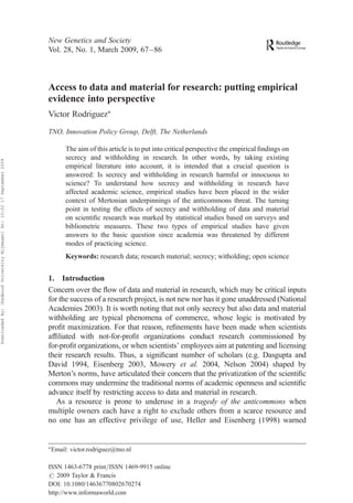 New Genetics and Society
                                                                           Vol. 28, No. 1, March 2009, 67–86



                                                                           Access to data and material for research: putting empirical
                                                                           evidence into perspective
                                                                           Victor RodriguezÃ
                                                                           TNO, Innovation Policy Group, Delft, The Netherlands

                                                                                    The aim of this article is to put into critical perspective the empirical ﬁndings on
                                                                                    secrecy and withholding in research. In other words, by taking existing
Downloaded By: [Radboud University Nijmegen] At: 10:22 17 September 2009




                                                                                    empirical literature into account, it is intended that a crucial question is
                                                                                    answered: Is secrecy and withholding in research harmful or innocuous to
                                                                                    science? To understand how secrecy and withholding in research have
                                                                                    affected academic science, empirical studies have been placed in the wider
                                                                                    context of Mertonian underpinnings of the anticommons threat. The turning
                                                                                    point in testing the effects of secrecy and withholding of data and material
                                                                                    on scientiﬁc research was marked by statistical studies based on surveys and
                                                                                    bibliometric measures. These two types of empirical studies have given
                                                                                    answers to the basic question since academia was threatened by different
                                                                                    modes of practicing science.
                                                                                    Keywords: research data; research material; secrecy; witholding; open science


                                                                           1. Introduction
                                                                           Concern over the ﬂow of data and material in research, which may be critical inputs
                                                                           for the success of a research project, is not new nor has it gone unaddressed (National
                                                                           Academies 2003). It is worth noting that not only secrecy but also data and material
                                                                           withholding are typical phenomena of commerce, whose logic is motivated by
                                                                           proﬁt maximization. For that reason, reﬁnements have been made when scientists
                                                                           afﬁliated with not-for-proﬁt organizations conduct research commissioned by
                                                                           for-proﬁt organizations, or when scientists’ employees aim at patenting and licensing
                                                                           their research results. Thus, a signiﬁcant number of scholars (e.g. Dasgupta and
                                                                           David 1994, Eisenberg 2003, Mowery et al. 2004, Nelson 2004) shaped by
                                                                           Merton’s norms, have articulated their concern that the privatization of the scientiﬁc
                                                                           commons may undermine the traditional norms of academic openness and scientiﬁc
                                                                           advance itself by restricting access to data and material in research.
                                                                              As a resource is prone to underuse in a tragedy of the anticommons when
                                                                           multiple owners each have a right to exclude others from a scarce resource and
                                                                           no one has an effective privilege of use, Heller and Eisenberg (1998) warned


                                                                           Ã
                                                                               Email: victor.rodriguez@tno.nl

                                                                           ISSN 1463-6778 print/ISSN 1469-9915 online
                                                                           # 2009 Taylor & Francis
                                                                           DOI: 10.1080/14636770802670274
                                                                           http://www.informaworld.com
 