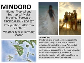 MINDORO
 Biome: Tropical and
    Subtropical Moist
   Broadleaf Forests or
 TROPICAL RAIN FOREST
 Precipitation: 2000 mm
        or 200 cm
 Weather types: rainy dry
          season
                            SIGNIFICANCE:
                            Mindoro is one of the beautiful places in the
                            Philippines, sadly it is also one of the most
                            deforested areas in the country. As hospitality
                            and tourism students we must value our
                            environment because this is the main attraction
                            of the hospitality industry. Without a
                            destination tourism will not be possible so we
                            must care for our tourist destinations
 